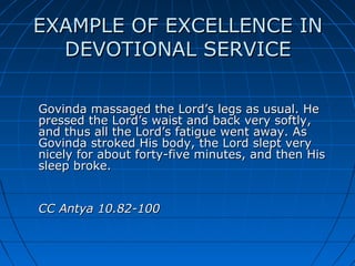 EXAMPLE OF EXCELLENCE IN
  DEVOTIONAL SERVICE

Govinda massaged the Lord’s legs as usual. He
pressed the Lord’s waist and back very softly,
and thus all the Lord’s fatigue went away. As
Govinda stroked His body, the Lord slept very
nicely for about forty-five minutes, and then His
sleep broke.


CC Antya 10.82-100
 