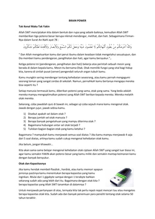 BRAIN POWER
Tak Kenal Maka Tak Yakin
Allah SWT menciptakan kita dalam bentuk dan rupa yang sebaik-baiknya, kemudian Allah SWT
memberikan tiga potensi besar berupa nikmat mendengar, melihat, dan hati. Sebagaimana Firman-
Nya dalam Surat An-Nahl ayat 78 :
ْ‫ﻓ‬َْ‫َاﻷ‬‫و‬ َ‫ر‬‫َﺎ‬‫ﺼ‬ْ‫ﺑ‬َْ‫َاﻷ‬‫و‬ َ‫ﻊ‬ْ‫ﻤ‬‫ﱠ‬‫ﺴ‬‫اﻟ‬ ُ‫ﻢ‬ُ‫ﻜ‬َ‫ﻟ‬ َ‫ﻞ‬َ‫ﻌ‬َ‫ﺟ‬َ‫و‬ ‫ًﺎ‬‫ﺌ‬ْ‫ﻴ‬َ‫ﺷ‬ َ‫ن‬‫ُﻮ‬‫ﻤ‬َ‫ﻠ‬ْ‫ﻌ‬َ‫ـ‬‫ﺗ‬ َ‫ﻻ‬ ْ‫ﻢ‬ُ‫ﻜ‬ِ‫ﺗ‬‫َﺎ‬‫ﻬ‬‫ﱠ‬‫ﻣ‬ُ‫أ‬ ِ‫ن‬‫ُﻮ‬‫ﻄ‬ُ‫ﺑ‬ ْ‫ﻦ‬ِ‫ﻣ‬ ْ‫ﻢ‬ُ‫ﻜ‬َ‫ﺟ‬َ‫ﺮ‬ْ‫ﺧ‬َ‫أ‬ ُ‫ﻪ‬‫ﱠ‬‫ﻠ‬‫َاﻟ‬‫و‬ِ‫ﺌ‬َ‫ن‬‫ُو‬‫ﺮ‬ُ‫ﻜ‬ْ‫ﺸ‬َ‫ﺗ‬ ْ‫ﻢ‬ُ‫ﻜ‬‫ﱠ‬‫ﻠ‬َ‫ﻌ‬َ‫ﻟ‬ َ‫ة‬َ‫ﺪ‬
“ Dan Allah mengeluarkan kamu dari perut ibumu dalam keadaan tidak mengetahui sesuatupun, dan
Dia memberi kamu pendengaran, penglihatan dan hati, agar kamu bersyukur.”,.
Ketiga potensi ini (pendengaran, penglihatan dan hati) bekerja atas perintah sebuah mesin yang
berada di dalam kepala kamu. Mesin itu bernama Otak. Otak memiliki fungsi yang vital bagi hidup
kita, karena di sinilah pusat (server) pengendali seluruh organ tubuh kamu.
Kamu mungkin sering mendengar tentang kehebatan seseorang, atau kamu pernah mengagumi
seorang teman yang sangat cerdas di sekolah. Namun, pernahkah kamu bertanya mengapa mereka
bisa seperti itu ?
Setiap manusia termasuk kamu, diberikan potensi yang sama, otak yang sama. Yang beda adalah
mereka mampu mengoptimalkan potensi yang Allah SWT berikan kepada mereka. Mereka melatih
otak mereka.
Sekarang, coba jawablah quiz di bawah ini, sebagai uji coba sejauh mana kamu mengenal otak.
Jawab dengan jujur, jawab sebisa kamu.
1) Disebut apakah sel dalam otak ?
2) Berapa jumlah sel otak manusia ?
3) Berapa banyak pengetahuan yang mampu diterima otak ?
4) Bagaimana hubungan antar sel otak terjadi ?
5) Tuliskan bagian-bagian otak yang kamu ketahui ?
Bagaimana ? mampukah kamu menjawab semua soal diatas ? Jika kamu mampu menjawab 4 saja
dari 5 soal diatas, artinya kamu sudah cukup mengenal kehebatan otak kamu.
Jika belum, jangan khawatir…
Kita akan sama-sama belajar mengenal kehebatan otak ciptaan Allah SWT yang sangat luar biasa ini,
agar kamu semakin YAKIN akan potensi besar yang kamu miliki dan semakin mantap keimanan kamu
dengan banyak bersyukur.
Otak dan Kapasitasnya
Jika kamu hendak membeli flasdisk , hardisk, atau kartu memori apapun
jenisnya pastinya kamu menentukan berapa kapasitas yang kamu
inginkan. Mulai dari 1 gigabyte sampai dengan 1 terabyte bahkan
sekarang sudah ada yang lebih dari itu. Bagaimana dengan otak kita ?
berapa kapasitas yang Allah SWT tanamkan di dalamnya ?
Untuk menjawab pertanyaan di atas, ternyata kita tak perlu repot-repot mencari tau atau mengetes
berapa kapasitas otak kita. Sudah ada dan banyak penemuan para peneliti tentang otak selama 50
tahun terakhir.
 