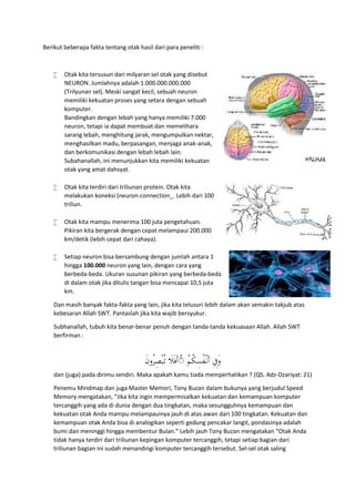 Berikut beberapa fakta tentang otak hasil dari para peneliti :
 Otak kita tersusun dari milyaran sel otak yang disebut
NEURON. Jumlahnya adalah 1.000.000.000.000
(Trilyunan sel). Meski sangat kecil, sebuah neuron
memiliki kekuatan proses yang setara dengan sebuah
komputer.
Bandingkan dengan lebah yang hanya memiliki 7.000
neuron, tetapi ia dapat membuat dan memelihara
sarang lebah, menghitung jarak, mengumpulkan nektar,
menghasilkan madu, berpasangan, menjaga anak-anak,
dan berkomunikasi dengan lebah lebah lain.
Subahanallah, ini menunjukkan kita memiliki kekuatan
otak yang amat dahsyat.
 Otak kita terdiri dari triliunan protein. Otak kita
melakukan koneksi (neuron-connection_. Lebih dari 100
triliun.
 Otak kita mampu menerima 100 juta pengetahuan.
Pikiran kita bergerak dengan cepat melampaui 200.000
km/detik (lebih cepat dari cahaya).
 Setiap neuron bisa bersambung dengan jumlah antara 1
hingga 100.000 neuron yang lain, dengan cara yang
berbeda-beda. Ukuran susunan pikiran yang berbeda-beda
di dalam otak jika ditulis tangan bisa mencapai 10,5 juta
km.
Dan masih banyak fakta-fakta yang lain, jika kita telusuri lebih dalam akan semakin takjub atas
kebesaran Allah SWT. Pantaslah jika kita wajib bersyukur.
Subhanallah, tubuh kita benar-benar penuh dengan tanda-tanda kekuasaan Allah. Allah SWT
berfirman :
ْ‫ﻢ‬ُ‫ﻜ‬ِ‫ُﺴ‬‫ﻔ‬ْ‫ـ‬‫ﻧ‬َ‫أ‬ ِ‫َﰲ‬‫و‬ۚ◌َ‫َﻼ‬‫ﻓ‬َ‫أ‬َ‫ن‬‫ُو‬‫ﺮ‬ِ‫ﺼ‬ْ‫ﺒ‬ُ‫ـ‬‫ﺗ‬
dan (juga) pada dirimu sendiri. Maka apakah kamu tiada memperhatikan ? (QS. Adz-Dzariyat: 21)
Penemu Mindmap dan juga Master Memori, Tony Buzan dalam bukunya yang berjudul Speed
Memory mengatakan, “Jika kita ingin mempermisalkan kekuatan dan kemampuan komputer
tercanggih yang ada di dunia dengan dua tingkatan, maka sesungguhnya kemampuan dan
kekuatan otak Anda mampu melampauinya jauh di atas awan dari 100 tingkatan. Kekuatan dan
kemampuan otak Anda bisa di analogikan seperti gedung pencakar langit, pondasinya adalah
bumi dan meninggi hingga membentur Bulan.” Lebih jauh Tony Buzan mengatakan “Otak Anda
tidak hanya terdiri dari triliunan kepingan komputer tercanggih, tetapi setiap bagian dari
triliunan bagian ini sudah menandingi komputer tercanggih tersebut. Sel-sel otak saling
 