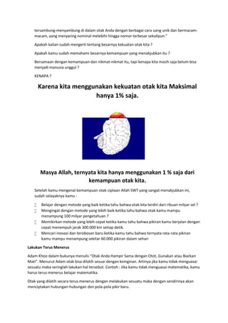 tersambung-menyambung di dalam otak Anda dengan berbagai cara uang unik dan bermacam-
macam, yang menyaring nominal melebihi hingga nomor terbesar sekalipun.”
Apakah kalian sudah mengerti tentang besarnya kekuatan otak kita ?
Apakah kamu sudah memahami besarnya kemampuan yang menakjubkan itu ?
Bersamaan dengan kemampuan dan nikmat-nikmat itu, tapi kenapa kita masih saja belum bisa
menjadi manusia unggul ?
KENAPA ?
Karena kita menggunakan kekuatan otak kita Maksimal
hanya 1% saja.
Masya Allah, ternyata kita hanya menggunakan 1 % saja dari
kemampuan otak kita.
Setelah kamu mengenal kemampuan otak ciptaan Allah SWT yang sangat menakjubkan ini,
sudah selayaknya kamu :
 Belajar dengan metode yang baik ketika tahu bahwa otak kita terdiri dari ribuan milyar sel ?
 Mengingat dengan metode yang lebih baik ketika tahu bahwa otak kamu mampu
menampung 100 milyar pengetahuan ?
 Memikirkan metode yang lebih cepat ketika kamu tahu bahwa pikiran kamu berjalan dengan
cepat menempuh jarak 300.000 km setiap detik.
 Mencari inovasi dan terobosan baru ketika kamu tahu bahwa ternyata rata-rata pikiran
kamu mampu menampung sekitar 60.000 pikiran dalam sehari
Lakukan Terus Menerus
Adam Khoo dalam bukunya menulis “Otak Anda Hampir Sama dengan Otot, Gunakan atau Biarkan
Mati”. Menurut Adam otak bisa dilatih sesuai dengan keinginan. Artinya jika kamu tidak menguasai
sesuatu maka seringlah lakukan hal tersebut. Contoh : Jika kamu tidak menguasai matematika, kamu
harus terus menerus belajar matematika.
Otak yang dilatih secara terus menerus dengan melakukan sesuatu maka dengan sendirinya akan
menciptakan hubungan-hubungan dan pola-pola pikir baru.
 