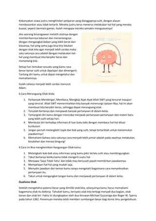 Kebanyakan siswa justru menghindari pelajaran yang dianggapnya sulit, dengan alasan
membosankan atau tidak tertarik. Mereka justru terus menerus melakukan hal-hal yang mereka
kuasai, seperti bermain games. Itulah mengapa mereka semakin menguasainya!
Jika seorang binaragawan melatih ototnya dengan
memberikannya tekanan dan menantangnya
dengan mengangkat beban yang lebih berat dari
biasanya, hal yang sama juga bisa kita lakukan
dengan otak kita agar menjadi lebih cerdas maka
satu-satunya cara adalah dengan melakukan hal-
hal yang membuat kita berpikir keras dan
menantang kita.
Setiap hari temukan sesuatu yang kamu rasa
benar-benar sulit untuk dipelajari dan dimengerti.
Tantang diri kamu untuk dapat mengetahui dan
memahaminya.
Itulah rahasia menjadi lebih cerdas menurut
Adam.
6 Cara Merangsang Otak Anda
1. Perbanyak Mendengar, Membaca, Mengkaji Ayat-Ayat Allah SWT yang tersurat maupun
yang tersirat. Allah SWT memerintahkan kita banyak merenungi ciptaan-Nya, hal ini akan
membuat kita berpikir keras, sehingga dapat merangsang otak .
2. Teruslah bertanya dan menjawab banyak pertanyaan di dalam kelas.
3. Tantanglah diri kamu dengan mencoba menjwab pertanyaan-pertanyaan dan materi baru
yang lebih sulit setiap hari.
4. Membuka diri terhadap informasi di luar buku teks dengan membaca hal-hal diluar
kurikulum
5. Jangan pernah melangkahi topik dan bab yang sulit, tetapi tertariklah untuk menemukan
jawabannya!
6. Memahami bahwa satu-satunya cara menjadi lebih pintar adalah pada awalnya melakukan
kesalahan dan merasa bingung!
6 Cara ini Bisa menghentikan Rangsangan Otak kamu
1. Melangkahi bab-bab atau informasi yang kamu pikir terlalu sulit atau membingungkan.
2. Takut bertanya ketika kamu tidak mengerti suatu hal
3. Menjawa ‘Saya Tidak Tahu’ dan tidak mau bersusah payah memikirkan jawabannya.
4. Mempelajari hal-hal yang mudah saja.
5. Menyalin jawaban dari teman kamu tanpa mengetahi bagaimana cara menyelesaikan
pertanyaan itu.
6. Takut untuk mengangkat tangan kamu dan menjawab pertanyaan di dalam kelas.
Dualisme Otak
Setelah mengetahui potensi besar yang dimiliki otak kita, selanjutnya kamu harus memahami
bagaimana otak itu bekerja. Tahukah kamu, ternyata otak kita terbagi menjadi dua bagian, otak
kanan dan otak kiri. Fakta ini diungkapkan oleh dua ilmuwan Michael Gazzaniga dan Roger W. Sperry
pada tahun 1962. Penemuan mereka telah memberi sumbangan besar bagi dunia ilmu pengetahuan.
 