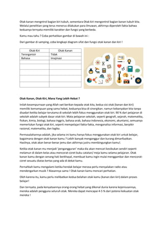 Otak kanan mengntrol bagian kiri tubuh, sementara Otak kiri mengontrol bagian kanan tubuh kita.
Melalui penelitian yang terus menerus dilakukan para ilmuwan, akhirnya diperoleh fakta bahwa
keduanya ternyata memiliki karakter dan fungsi yang berbeda.
Kamu mau tahu ? Coba perhatikan gambar di bawah ini :
Dari gambar di samping, coba lengkapi diagram sifat dan fungsi otak kanan dan kiri !
Otak Kanan, Otak Kiri, Mana Yang Lebih Hebat ?
Inilah kesempurnaan yang Allah swt berikan kepada otak kita, kedua sisi otak (kanan dan kiri)
memiliki kemampuan yang sama hebat, keduanya bisa di sinergikan. namun kebanyakan kita tanpa
disadari ketika belajar terutama di sekolah lebih fokus menggunakan otak kiri. 90 % dari pelajaran di
sekolah adalah subyek dasar otak kiri. Mata pelajaran sekolah, seperti geografi, sejarah, matematika,
fisikan, kimia, biologi, bahasa inggris, bahasa arab, bahasa indonesia, ekonomi, akuntansi, semuanya
memerlukan fungsi otak kiri, seperti mempelajari fakta-fakta, menganalisa informasi, berpikir
rasional, matematika, dan logika.
Permasalahannya adalah, jika selama ini kamu hanya fokus menggunakan otak kiri untuk belajar,
bagaimana dengan otak kanan kamu ? Lebih banyak menganggur dan kurang dimanfaatkan.
Hasilnya, otak akan benar-benar jemu dan akhirnya justru membingungkan kamu!.
Ketika otak kanan mu menjadi ‘pengangguran’ maka dia akan mencari kesibukan sendiri seperti
melamun di dalam kelas atau mencorat-coret buku catatan/ meja kamu selama pelajaran. Otak
kanan kamu dengan senang hati berkhayal, membuat kamu ingin mulai menggambar dan mencorat-
coret sesuatu diatas kertas yang ada di dekat kamu.
Pernahkah kamu mengalami ketika hendak belajar merasa perlu menyalakan radio atau
mendengarkan musik ? Alasannya sama ! Otak kanan kamu mencari perhatian.
Oleh karena itu, kamu perlu melibatkan kedua belahan otak kamu (kanan dan kiri) dalam proses
belajar!
Dan ternyata, pada kenyataannya orang-orang hebat yang dikenal dunia karena kejeniusannya,
mereka adalah pengguna seluruh otak. Mereka dapat mencapai 4-5 % dari potensi kekuatan otak
mereka !
Otak Kiri Otak Kanan
Terorganisir Tidak
Bahasa Imajinasi
 