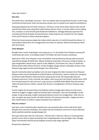 Siapa saja mereka ?
Ibnu Sina
Pernahkah kamu mendengar namanya ? Ibnu sina adalah salah seorang tokoh ilmuwan muslim yang
menelurkan banyak karya. Salah satu karyanya sampai saat ini menjadi acuan bagi dunia kedokteran.
Sepanjang hidupnya Ibn Sina telah menyusun 276 karya, semua ditulis dalam bahasa Arab, kecuali
sejumlah kecil buku-buku yang ditulis dalam bahasa ibunya, Persia. Ia menulis dalam semua cabang
ilmu, meskipun ia amat tertarik pada filsafat dan kedokteran, sehingga beberapa sejarawan kini
menyebutnya filosof daripada seorang fisikawan, tetapi yang lainnya menyebut Ibn Sina sebagai
Prince of the Physicians selama abad pertengahan.
Dilihat dari karya-karyanya sangat jelas bahwa tokoh yang satu ini memiliki banyak kecerdasan. Ini
menunjukkan bahwa Ibnu Sina menggunakan dua kedua sisi otaknya. Bahkan kecerdasanya diakui
oleh dunia barat.
Umar Khayyam
Mungkin kamu masih asing dengan nama yang satu ini. Ya, dia adalah Umar Khayyam seorang ahli
matematika dan sastra. Ia mendapat julukan Tent Maker dari para ilmuwan semasanya.
Sejak tahun 1079, Umar Khayyam mulai menerbitkan hasil penelitiannya berupa tabel astronomi
yang dikenal sebagai Zij Malik Syah. Adapun di bidang matematika, khususnya mengenai aljabar, ia
juga menghasilkan sebuah karya, seperti al-Jabr (Algebra). Di kemudian hari, karya ini diedit dan
diterjemahkan dalam bahasa Perancis. Al-Jabr dianggap sebagai sebuah sumbangan terbesar Umar
Khayyam bagi negerinya dan perkembangan ilmu matematika.
Sejarah matematika dalam peradaban Islam tak akan lengkap bila tidak menyebut Umar Khayyam.
Khayyam telah menulis Muskhalat al-Hisab (Problems of Arithmetic), sebuah risalah kunci mengenai
persamaan kubik (Risalah), sebuah komentar panjang atas Euclid, dan banyak lagi karya lain
mengenai astronomi, musik, aritmatik, dan aljabar, selain karya puisi dan filsafat. Setelah tahun 1070
M ia menjadi kepala tim ahli astronomi, yang menyusun Zij Malik-Shahi (Malik-Shah Astronomical
Tables) di observatorium Isfahan, sebuah kota dimana ia menghabiskan 18 tahun hidupnya yang
tenang.
Contoh singkat dua ilmuwan diatas membuktikan bahwa menggunakan kedua sisi otak secara
maksimal sungguh-sungguh sangat bermanfaat dalam kehidupan. Kamu bisa bandingkan sendiri
dengan orang-orang yang mungkin sepanjang hidupnya hanya mau menggunakan salah satu sisi
saja, meungkin apa yang mereka raih tidak maksimal. Persoalannya kemudian , bagaimana kamu
bisa melatih kedua sisi otakmu supaya membawa hasil maksimal ?
Mau tau caranya ?
Saya akan mulai memperkenalkan kepada kamu apa yang dinamakan senam otak (brain Gym).
Mungkin kamu pernah mendengar, atau bahkan pernah melakukan, karena hal ini biasa diberikan
dalam pelatihan-pelatihan pengembangan diri.
Brain gym ditemukan oleh Pau E.Dennison , PhD dan Gail E. Dennison. Menurut mereka gerakan-
gerakan senam otak itu dapat menyatukan dan mengintegrasikan seluruh bagian otak, sehingga
dapat menimbulkan efek berupa peningkatan prestasi yang sangat signifikan.
Berapa lama sebaiknya ?
 