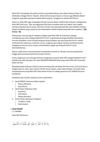 Allah SWT menciptakan kita dalam kondisi yang sebaik-baiknya atau dalam bahasa Al-Qur’an
disebutkan sebagai Ahsanu Taqwim. Selain bentuk yang sempurna, manusia juga dibekali sebuah
anugerah yang tidak ada pada makhluk Allah yang lain. Anugerah itu adalah Akal Pikiran.
Selain itu, Allah SWT juga mengangkat derajat manusia diatas makhluk-Nya yang lain, sebagaimana
Allah SWT berfirman, “Dan sesungguhnya telah Kami muliakan anak cucu Adam, Kami angkat
mereka di daratan dan di lautan, Kami beri mereka rizki yang baik-baik dan Kami lebihkan mereka
dengan kelebihan yang sempurna atas kebanyakan mahluk-mahluk yang telah Kami ciptakan.” (QS.
Al-Isra’: 70).
Selanjutnya, manusia juga di nobatkan sebagai wakil Allah SWT di muka bumi, dengan
memberikannya status sebagai KHALIFAH FIL Ard. Yang dimaksud dengan khalifah ialah bahwa
manusia diciptakan untuk menjadi penguasa yang mengatur apa-apa yang ada di bumi, seperti
tumbuhannya, hewannya, hutannya, airnya, sungainya, gunungnya, lautnya, perikanannya dan
seyogyanya manusia harus mampu memanfaatkan segala apa yang ada di bumi untuk
kemaslahatannya.
Namun, tidak semua manusia berhasil menjalankan amanah itu. Banyak manusia yang terlena,
hingga akhirnya banyak berbuat kerusakan di bumi.
Lantas, bagaimana cara kita agar berhasil mengemban amanah Allah SWT sebagai Khalifah Fil Ard ?
Jawabannya tidak ada jalan lain selain MENGOPTIMALKAN bekal yang sudah Allah SWT tanamkan
dalam diri kita.
Mengoptimalkan kekuatan (Power) yang memang sudah ada dalam diri kita semua, termasuk kamu !
Dengan jalan ini, kamu akan mampu meraih semua impian, sukses dalam belajar, kemudian akan
menjadi generasi yang Allah SWT sebut dalam Al-Qur’an sebagai generasi ULUL ALBAB (Personal
Excellence).
Setidaknya ada 3 power yang harus kamu optimalkan :
1. Head POWER ( Kekuatan Dalam Kepala)
 Pikiran (Mindset)
 Otak (Brain)
2. Heart Power (Kekuatan Hati)
 Keyakinan
 Self Esteem
 Akhlaq (Perilaku)
3. Action Power (Kekuatan Tindakan)
 Tindakan / Habit
 Keterampilan
I. HEAD POWER
1.1.PIKIRAN
Allah SWT Berfirman :
ْ‫ﻢ‬ِ‫ﻬ‬ِ‫ُﺴ‬‫ﻔ‬ْ‫ـ‬‫ﻧ‬َ‫ﺄ‬ِ‫ﺑ‬ ‫َﺎ‬‫ﻣ‬ ْ‫ا‬‫و‬ُ‫ﺮ‬‫ﱢ‬‫ـ‬‫ﻴ‬َ‫ﻐ‬ُ‫ـ‬‫ﻳ‬ ‫ﱠ‬‫َﱴ‬‫ﺣ‬ ٍ‫ْم‬‫َﻮ‬‫ﻘ‬ِ‫ﺑ‬ ‫َﺎ‬‫ﻣ‬ ُ‫ﺮ‬‫ﱢ‬‫ـ‬‫ﻴ‬َ‫ﻐ‬ُ‫ـ‬‫ﻳ‬ َ‫ﻻ‬ َ‫ﻪ‬ّ‫ﻠ‬‫اﻟ‬ ‫ﱠ‬‫ن‬ِ‫إ‬
 