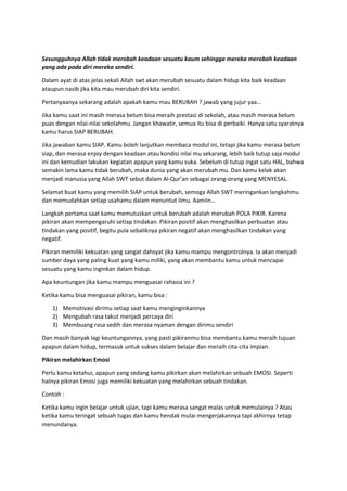 Sesungguhnya Allah tidak merobah keadaan sesuatu kaum sehingga mereka merobah keadaan
yang ada pada diri mereka sendiri.
Dalam ayat di atas jelas sekali Allah swt akan merubah sesuatu dalam hidup kita baik keadaan
ataupun nasib jika kita mau merubah diri kita sendiri.
Pertanyaanya sekarang adalah apakah kamu mau BERUBAH ? jawab yang jujur yaa…
Jika kamu saat ini masih merasa belum bisa meraih prestasi di sekolah, atau masih merasa belum
puas dengan nilai-nilai sekolahmu. Jangan khawatir, semua itu bisa di perbaiki. Hanya satu syaratnya
kamu harus SIAP BERUBAH.
Jika jawaban kamu SIAP. Kamu boleh lanjutkan membaca modul ini, tetapi jika kamu merasa belum
siap, dan merasa enjoy dengan keadaan atau kondisi nilai mu sekarang, lebih baik tutup saja modul
ini dan kemudian lakukan kegiatan apapun yang kamu suka. Sebelum di tutup ingat satu HAL, bahwa
semakin lama kamu tidak berubah, maka dunia yang akan merubah mu. Dan kamu kelak akan
menjadi manusia yang Allah SWT sebut dalam Al-Qur’an sebagai orang-orang yang MENYESAL.
Selamat buat kamu yang memilih SIAP untuk berubah, semoga Allah SWT meringankan langkahmu
dan memudahkan setiap usahamu dalam menuntut ilmu. Aamiin…
Langkah pertama saat kamu memutuskan untuk berubah adalah merubah POLA PIKIR. Karena
pikiran akan mempengaruhi setiap tindakan. Pikiran positif akan menghasilkan perbuatan atau
tindakan yang positif, begitu pula sebaliknya pikiran negatif akan menghasilkan tindakan yang
negatif.
Pikiran memiliki kekuatan yang sangat dahsyat jika kamu mampu mengontrolnya. Ia akan menjadi
sumber daya yang paling kuat yang kamu miliki, yang akan membantu kamu untuk mencapai
sesuatu yang kamu inginkan dalam hidup.
Apa keuntungan jika kamu mampu menguasai rahasia ini ?
Ketika kamu bisa menguasai pikiran, kamu bisa :
1) Memotivasi dirimu setiap saat kamu menginginkannya
2) Mengubah rasa takut menjadi percaya diri
3) Membuang rasa sedih dan merasa nyaman dengan dirimu sendiri
Dan masih banyak lagi keuntungannya, yang pasti pikiranmu bisa membantu kamu meraih tujuan
apapun dalam hidup, termasuk untuk sukses dalam belajar dan meraih cita-cita impian.
Pikiran melahirkan Emosi
Perlu kamu ketahui, apapun yang sedang kamu pikirkan akan melahirkan sebuah EMOSI. Seperti
halnya pikiran Emosi juga memiliki kekuatan yang melahirkan sebuah tindakan.
Contoh :
Ketika kamu ingin belajar untuk ujian, tapi kamu merasa sangat malas untuk memulainya ? Atau
ketika kamu teringat sebuah tugas dan kamu hendak mulai mengerjakannya tapi akhirnya tetap
menundanya.
 