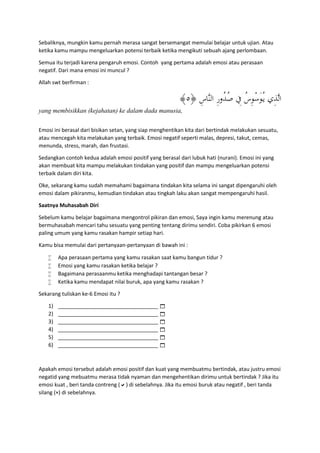 Sebaliknya, mungkin kamu pernah merasa sangat bersemangat memulai belajar untuk ujian. Atau
ketika kamu mampu mengeluarkan potensi terbaik ketika mengikuti sebuah ajang perlombaan.
Semua itu terjadi karena pengaruh emosi. Contoh yang pertama adalah emosi atau perasaan
negatif. Dari mana emosi ini muncul ?
Allah swt berfirman :
﴿ ِ‫ﱠﺎس‬‫ﻨ‬‫اﻟ‬ ِ‫ر‬‫ُو‬‫ﺪ‬ُ‫ﺻ‬ ِ‫ﰲ‬ ُ‫س‬ِ‫ﻮ‬ْ‫ﺳ‬َ‫ﻮ‬ُ‫ـ‬‫ﻳ‬ ‫ِي‬‫ﺬ‬‫ﱠ‬‫ﻟ‬‫ا‬٥﴾
yang membisikkan (kejahatan) ke dalam dada manusia,
Emosi ini berasal dari bisikan setan, yang siap menghentikan kita dari bertindak melakukan sesuatu,
atau mencegah kita melakukan yang terbaik. Emosi negatif seperti malas, depresi, takut, cemas,
menunda, stress, marah, dan frustasi.
Sedangkan contoh kedua adalah emosi positif yang berasal dari lubuk hati (nurani). Emosi ini yang
akan membuat kita mampu melakukan tindakan yang positif dan mampu mengeluarkan potensi
terbaik dalam diri kita.
Oke, sekarang kamu sudah memahami bagaimana tindakan kita selama ini sangat dipengaruhi oleh
emosi dalam pikiranmu, kemudian tindakan atau tingkah laku akan sangat mempengaruhi hasil.
Saatnya Muhasabah Diri
Sebelum kamu belajar bagaimana mengontrol pikiran dan emosi, Saya ingin kamu merenung atau
bermuhasabah mencari tahu sesuatu yang penting tentang dirimu sendiri. Coba pikirkan 6 emosi
paling umum yang kamu rasakan hampir setiap hari.
Kamu bisa memulai dari pertanyaan-pertanyaan di bawah ini :
 Apa perasaan pertama yang kamu rasakan saat kamu bangun tidur ?
 Emosi yang kamu rasakan ketika belajar ?
 Bagaimana perasaanmu ketika menghadapi tantangan besar ?
 Ketika kamu mendapat nilai buruk, apa yang kamu rasakan ?
Sekarang tuliskan ke-6 Emosi itu ?
1) __________________________________ 
2) __________________________________ 
3) __________________________________ 
4) __________________________________ 
5) __________________________________ 
6) __________________________________ 
Apakah emosi tersebut adalah emosi positif dan kuat yang membuatmu bertindak, atau justru emosi
negatid yang mebuatmu merasa tidak nyaman dan mengehentikan dirimu untuk bertindak ? Jika itu
emosi kuat , beri tanda contreng () di sebelahnya. Jika itu emosi buruk atau negatif , beri tanda
silang (×) di sebelahnya.
 