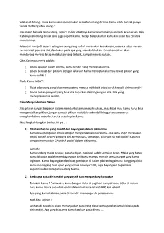 Silakan di hitung, maka kamu akan menemukan sesuatu tentang dirimu. Kamu lebih banyak punya
tanda contreng atau silang ?
Jika masih banyak tanda silang, berarti itulah sebabnya kamu belum mampu meraih kesuksesan. Dan
Kebanyakan orang di luar sana juga seperti kamu. Tetapi bersyukurlah kamu kini akan tau caranya
merubahnya.
Merubah menjadi seperti sebagian orang yang sudah merasakan kesuksesan, mereka tetap merasa
termotivasi, percaya diri, dan fokus pada apa yang mereka lakukan. Emosi-emosi ini akan
mendorong mereka tetap melakukan yang terbaik, sampai mereka sukses.
Oke, Kesimpulannya adalah :
 Emosi apapun dalam dirimu, kamu sendiri yang menciptakannya.
 Emosi berasal dari pikiran, dengan kata lain Kamu menciptakan emosi lewat pikiran yang
kamu miliki !
Perlu Kamu INGAT !
 Tidak ada orang yang bisa membuatmu merasa lebih baik atau buruk kecuali dirimu sendiri
 Emosi bukan penyakit yang bisa kita dapatkan dari lingkungan kita. Kita yang
menciptakannya sendiri.
Cara Mengendalikan Pikiran
Jika pikiran sangat berperan dalam membantu kamu meraih sukses, mau tidak mau kamu harus bisa
mengendalikan pikiran, jangan sampai pikiran mu tidak terkendali hingga terus menerus
menghambatmu meraih cita-cita atau impian kamu.
Ikuti langkah-langkah berikut ini ya .. :
1) Pikirkan hal-hal yang positif dan bayangkan dalam pikiranmu
Kamu bisa mengubah emosi dengan mengendalikan pikiranmu. Jika kamu ingin merasakan
emosi positif, seperti percaya diri, termotivasi, semangat, pikirkan hal-hal positif! Caranya
dengan memainkan GAMBAR positif dalam pikiranmu.
Contoh :
Kamu sedang malas belajar, padahal Ujian Nasional sudah semakin dekat. Maka yang harus
kamu lakukan adalah membayangkan diri kamu mampu meraih semua target yang kamu
inginkan. Kamu bayangkan dan buat gambaran di dalam pikiran bagaimana bangganya bila
kamu memegang hasil ujian yang semua nilainya ‘100’, juga bayangkan bagaimana
kagumnya dan bahagianya orang tuamu.
2) Berbicara pada diri sendiri yang positif dan mengandung kekuatan
Tahukah kamu ? Dari waktu kamu bangun tidur di pagi hari sampai kamu tidur di malam
hari, kamu bicara pada diri sendiri dalam hati rata-rata 60.000 kali sehari!
Apa yang kamu katakan pada diri sendiri memengaruhi perasaanmu.
Yukk kita latihan !
Latihan di bawah ini akan menunjukkan cara yang biasa kamu gunakan untuk bicara pada
diri sendiri. Apa yang biasanya kamu katakan pada dirimu …
 