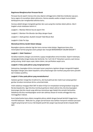 Bagaimana Menghancurkan Perasaan Buruk
Perasaan buruk seperti merasa stres atau depresi sehingga kamu tidak bisa melakukan apa pun,
harus segera di musnahkan dalam pikiranmu. Karena sewaktu-waktu ia dapat muncul dalam
kehidupanmu dan menghambat aktivitas kamu.
Caranya adalah dengan mengubah gambar dan suara yang kita mainkan dalam pikiran. Ada 4
langkah untuk melakukan teknik ini :
Langkah 1 : Mainkan Memori buruk seperti Film
Langkah 2 : Mainkan Film Mundur dan Maju dengan Cepat
Langkah 3 : Ubah gambar, Buatlah menjadi Tidak Masuk Akal
Langkah 4. Coba Tes Saja
Memotivasi Dirimu Sendiri Dalam Sekejap
Bayangkan ujianmu sebentar lagi dan kamu merasa malas belajar. Bagaimana kamu bisa
menerapkan hal-hal yang baru kamu pelajari dan menjadi BERSEMANGAT DALAM SEKEJAP ?
Langkah 1 : Ubah Tubuhmu !
Gerakkan tubuhmu dengan cara tertentu supaya menghasilkan emosi tersebut. Seperti melompat,
mengangkat kedua lengan keatas dan berteriak, Yes ! Let’s Do It!’ Keluarkan suaramu saat merasa
paling senang. Ambil napas cepat, dalam-dalam, dan perlihatkan wajah ceria.
Langkah 2: Fokus pada pikiran yang menginspirasimu!
Selanjutnya, bayangkan dirimu mencapai tujuan yang kamu inginkan dengan mengambil langkah.
Bayangkan dengan jelas dalam kepalamu semua kesenangan dan manfaat yang akan kamu peroleh
dari tindakan positifmu.
Langkah 3: Fokus pada pikiran yang menakutkanmu!
Ciptakan gambar mengerikan di pikiranmu, dan buat jadi kuat dan makin kuat sampai gambar-
gambar tersebut memotivasi dirimu untuk bertindak.
Inilah sebabnya mengapa Allah SWT di dalam Al-Qur’an menjelaskan tentang keadaan Surga dan
Neraka kepada kita. Agar kita bisa membuat gambaran dalam pikiran kita, kita bisa bayangkan
kesenangan jika kita masuk surga akhirnya memotivasi agar ibadah kita semakin berkualitas.
Sebaliknya kita bisa membayangkan seram dan sakitnya siksaan di neraka sehingga kita mau
meninggalkan maksiat.
Kunci keberhasilan kamu dalam mengelola pikiran adalah dengan banyak berlatih hingga kamu
memiliki kebiasaan . Maka dari itu, jangan pernah bosan atau bahkan menyerah melawan perasaan
negatif yang kerap kali muncul. Bersikaplah positif dan jangan lupa banyak berdo’a kepada Allah
SWT.
 