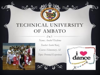 TECHNICAL UNIVERSITY
OF AMBATO
Name: Anabel Tixilema
Teacher: Isabel Ruiz
Course: Elementary A2
Topic: Personal Experience

 