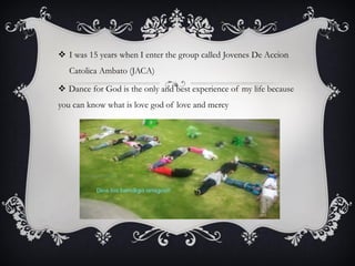  I was 15 years when I enter the group called Jovenes De Accion
Catolica Ambato (JACA)
 Dance for God is the only and best experience of my life because
you can know what is love god of love and mercy

 