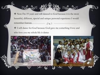  Now I'm 19 years and still danced to God because it is the most
beautiful, different, special and unique personal experience I would
remember forever.
 I will dance for God because God gave me something I love and
who love you my whole life is dance

 