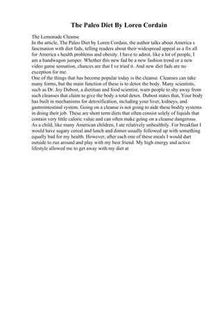 The Paleo Diet By Loren Cordain
The Lemonade Cleanse
In the article, The Paleo Diet by Loren Cordain, the author talks about America s
fascination with diet fads, telling readers about their widespread appeal as a fix all
for America s health problems and obesity. I have to admit, like a lot of people, I
am a bandwagon jumper. Whether this new fad be a new fashion trend or a new
video game sensation, chances are that I ve tried it. And new diet fads are no
exception for me.
One of the things that has become popular today is the cleanse. Cleanses can take
many forms, but the main function of these is to detox the body. Many scientists,
such as Dr. Joy Dubost, a dietitian and food scientist, warn people to shy away from
such cleanses that claim to give the body a total detox. Dubost states that, Your body
has built in mechanisms for detoxification, including your liver, kidneys, and
gastrointestinal system. Going on a cleanse is not going to aide these bodily systems
in doing their job. These are short term diets that often consist solely of liquids that
contain very little caloric value and can often make going on a cleanse dangerous.
As a child, like many American children, I ate relatively unhealthily. For breakfast I
would have sugary cereal and lunch and dinner usually followed up with something
equally bad for my health. However, after each one of these meals I would dart
outside to run around and play with my best friend. My high energy and active
lifestyle allowed me to get away with my diet at
 