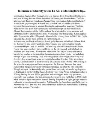Influence of Stereotypes in To Kill a Mockingbird by...
Introduction Section One: Harper Lee s Life Section Two: Time Period Influences
on Lee s Writing Section Three: Influence of Stereotypes Section Four: To Kill a
Mockingbird Reviews Conclusion Works Cited Introduction Which doll is better?
In the 1950s, psychologists Kenneth and Mamie Clark asked black children
between three and seven to answer this simple, yet revealing question. The kids
were shown four dolls that were exactly the same except for their skin colors.
Almost three quarters of the children chose the white doll as being superior and
attributed positive characteristics to it. When asked why they picked it, they replied
with, Because it s white (Abagond). Almost half a century later, in 2005, Kiri Davis
repeated the... Show more content on Helpwriting.net ...
In both cases, the black males were found guilty because individuals did not think
for themselves and simply conformed to everyone else s stereotypical beliefs
(Schmoop Harper Lee). As a child, Lee was very much like her character Scout
Finch. Lee was a tomboy; she would fight on the playground, and talk back to
teachers, just like Scout. When Scout attends her first day of school she retorts
back to her teacher to the point that her educator says, Jean Louis, I ve had about
enough of you this morning...You re starting off on the wrong foot in every way
(Lee 24). Lee would have acted very similarly on her first day. After secondary
school, Lee studied law at the University of Alabama from 1945 to 1949, writing in
the school s newspaper and humor magazine, the Rammer Jammer. Lee soon
realized that her passion was in writing and dropped out after the first semester.
Though she quit, the knowledge she gained from university about the legal system
is displayed in her novel (Big Read). Section Two: Time Period Influences on Lee s
Writing During the mid 1900s, prejudice and stereotypes were very prevalent,
especially in a southern city like Alabama. Lee s novel was published in 1960, right
when the civil rights movement peaked. During this period of fight, groups hoped to
end racial segregation and inequality. Additionally, the Scottsboro case held court in
Alabama in 1931. The trial was about nine black males who were accused of raping
two white women. The males
 
