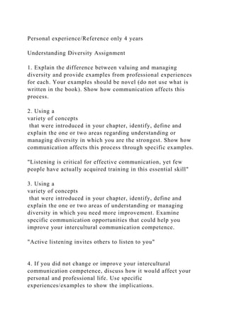 Personal experience/Reference only 4 years
Understanding Diversity Assignment
1. Explain the difference between valuing and managing
diversity and provide examples from professional experiences
for each. Your examples should be novel (do not use what is
written in the book). Show how communication affects this
process.
2. Using a
variety of concepts
that were introduced in your chapter, identify, define and
explain the one or two areas regarding understanding or
managing diversity in which you are the strongest. Show how
communication affects this process through specific examples.
"Listening is critical for effective communication, yet few
people have actually acquired training in this essential skill"
3. Using a
variety of concepts
that were introduced in your chapter, identify, define and
explain the one or two areas of understanding or managing
diversity in which you need more improvement. Examine
specific communication opportunities that could help you
improve your intercultural communication competence.
"Active listening invites others to listen to you"
4. If you did not change or improve your intercultural
communication competence, discuss how it would affect your
personal and professional life. Use specific
experiences/examples to show the implications.
 