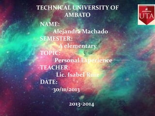 TECHNICAL UNIVERSITY OF
AMBATO
NAME:
Alejandra Machado
SEMESTER:
A elementary
TOPIC:
Personal Experience
TEACHER:
Lic. Isabel Ruiz
DATE:
30/11/2013
2013-2014

 