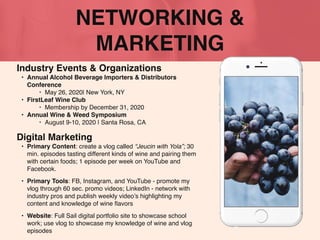 NETWORKING &
MARKETING
Industry Events & Organizations
• Annual Alcohol Beverage Importers & Distributors
Conference
‣ May 26, 2020| New York, NY
• FirstLeaf Wine Club
‣ Membership by December 31, 2020
• Annual Wine & Weed Symposium
‣ August 9-10, 2020 | Santa Rosa, CA
Digital Marketing
• Primary Content: create a vlog called “Jeucin with Yola”; 30
min. episodes tasting different kinds of wine and pairing them
with certain foods; 1 episode per week on YouTube and
Facebook.
• Primary Tools: FB, Instagram, and YouTube - promote my
vlog through 60 sec. promo videos; LinkedIn - network with
industry pros and publish weekly video’s highlighting my
content and knowledge of wine ﬂavors
• Website: Full Sail digital portfolio site to showcase school
work; use vlog to showcase my knowledge of wine and vlog
episodes
 