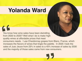 Yolanda Ward
You know how wine sales have been dwindling
from 2020 to 2025? Well what I do is make high
quality wines at affordable prices that meet
consumers needs. I use Chardonnay grapes from Blanc, France, which
increases the ﬂavors of wines that tingle the palette. In 2025 I took the
sales of Jusc Jeuce from 23% in sales to a 45% increase of sales by 2030
and the majority of those sales came from new consumers.
“
 