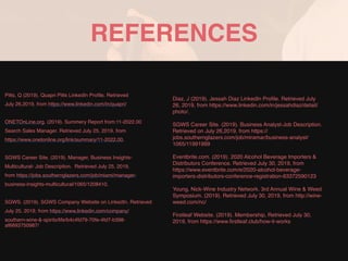 REFERENCES
Pitts, Q (2019). Quapri Pitts LinkedIn Profile. Retrieved
July 26,2019, from https://www.linkedin.com/in/quapri/
ONETOnLine.org. (2019). Summery Report from:11-2022.00
Search Sales Manager. Retrieved July 25, 2019, from
https://www.onetonline.org/link/summary/11-2022.00.
SGWS Career Site. (2019). Manager, Business Insights-
Multicultural- Job Description. Retrieved July 25, 2019,
from https://jobs.southernglazers.com/job/miami/manager-
business-insights-multicultural/1065/1208410.
SGWS. (2019). SGWS Company Website on LinkedIn. Retrieved
July 25, 2019, from https://www.linkedin.com/company/
southern-wine-&-spirits/life/b4c4fd79-70fe-4fd7-b398-
af6693750987/
Diaz, J (2019). Jessah Diaz LinkedIn Proﬁle. Retrieved July
26, 2019, from https://www.linkedin.com/in/jessahdiaz/detail/
photo/.
SGWS Career Site. (2019). Business Analyst-Job Description.
Retrieved on July 26,2019, from https://
jobs.southernglazers.com/job/miramar/business-analyst/
1065/11991999
Eventbrite.com. (2019). 2020 Alcohol Beverage Importers &
Distributors Conference. Retrieved July 30, 2019, from
https://www.eventbrite.com/e/2020-alcohol-beverage-
importers-distributors-conference-registration-63372590123
Young, Nick-Wine Industry Network. 3rd Annual Wine & Weed
Symposium. (2019). Retrieved July 30, 2019, from http://wine-
weed.com/nc/
Firstleaf Website. (2019). Membership, Retrieved July 30,
2019, from https://www.ﬁrstleaf.club/how-it-works
 