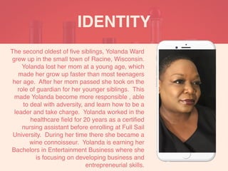 The second oldest of ﬁve siblings, Yolanda Ward
grew up in the small town of Racine, Wisconsin.
Yolanda lost her mom at a young age, which
made her grow up faster than most teenagers
her age. After her mom passed she took on the
role of guardian for her younger siblings. This
made Yolanda become more responsible , able
to deal with adversity, and learn how to be a
leader and take charge. Yolanda worked in the
healthcare ﬁeld for 20 years as a certiﬁed
nursing assistant before enrolling at Full Sail
University. During her time there she became a
wine connoisseur. Yolanda is earning her
Bachelors in Entertainment Business where she
is focusing on developing business and
entrepreneurial skills.
IDENTITY
 