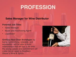 PROFESSION
Potential Job Titles
• Sales Manager
• Buyer and Purchasing Agent
• Logistician
Girl/Guy Next Door Archetype: by
being hardworking, relatable, and
accessible I will be able to build
relationships that will last a life time.
My strong values and commitment will
make me an asset to Southern
Glazer’s Wine & Spirits.
Sales Manager for Wine Distributor
 