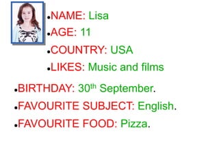NAME: Lisa
COUNTRY: USA
LIKES: Music and films
BIRTHDAY: 30th September.
FAVOURITE SUBJECT: English.
FAVOURITE FOOD: Pizza.
AGE: 11
 
