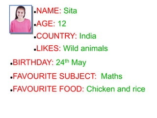 NAME: Sita
COUNTRY: India
LIKES: Wild animals
BIRTHDAY: 24th May
FAVOURITE SUBJECT: Maths
FAVOURITE FOOD: Chicken and rice
AGE: 12
 