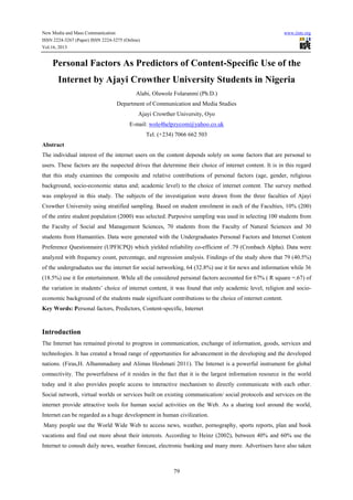 New Media and Mass Communication www.iiste.org
ISSN 2224-3267 (Paper) ISSN 2224-3275 (Online)
Vol.16, 2013
79
Personal Factors As Predictors of Content-Specific Use of the
Internet by Ajayi Crowther University Students in Nigeria
Alabi, Oluwole Folaranmi (Ph.D.)
Department of Communication and Media Studies
Ajayi Crowther University, Oyo
E-mail: wole4helpzycom@yahoo.co.uk
Tel. (+234) 7066 662 503
Abstract
The individual interest of the internet users on the content depends solely on some factors that are personal to
users. These factors are the suspected drives that determine their choice of internet content. It is in this regard
that this study examines the composite and relative contributions of personal factors (age, gender, religious
background, socio-economic status and; academic level) to the choice of internet content. The survey method
was employed in this study. The subjects of the investigation were drawn from the three faculties of Ajayi
Crowther University using stratified sampling. Based on student enrolment in each of the Faculties, 10% (200)
of the entire student population (2000) was selected. Purposive sampling was used in selecting 100 students from
the Faculty of Social and Management Sciences, 70 students from the Faculty of Natural Sciences and 30
students from Humanities. Data were generated with the Undergraduates Personal Factors and Internet Content
Preference Questionnaire (UPFICPQ) which yielded reliability co-efficient of .79 (Cronbach Alpha). Data were
analyzed with frequency count, percentage, and regression analysis. Findings of the study show that 79 (40.5%)
of the undergraduates use the internet for social networking, 64 (32.8%) use it for news and information while 36
(18.5%) use it for entertainment. While all the considered personal factors accounted for 67% ( R square =.67) of
the variation in students’ choice of internet content, it was found that only academic level, religion and socio-
economic background of the students made significant contributions to the choice of internet content.
Key Words: Personal factors, Predictors, Content-specific, Internet
Introduction
The Internet has remained pivotal to progress in communication, exchange of information, goods, services and
technologies. It has created a broad range of opportunities for advancement in the developing and the developed
nations. (Firas,H. Alhammadany and Alimas Heshmati 2011). The Internet is a powerful instrument for global
connectivity. The powerfulness of it resides in the fact that it is the largest information resource in the world
today and it also provides people access to interactive mechanism to directly communicate with each other.
Social network, virtual worlds or services built on existing communication/ social protocols and services on the
internet provide attractive tools for human social activities on the Web. As a sharing tool around the world,
Internet can be regarded as a huge development in human civilization.
Many people use the World Wide Web to access news, weather, pornography, sports reports, plan and book
vacations and find out more about their interests. According to Heinz (2002), between 40% and 60% use the
Internet to consult daily news, weather forecast, electronic banking and many more. Advertisers have also taken
 