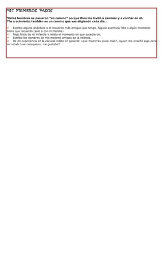 MIS PRIMEROS PASOS

*Estos hombres se pusieron “en camino” porque Dios los invitó a caminar y a confiar en él.
*Tu crecimiento también es un camino que vas eligiendo cada día…

 Escribo alguna anécdota o el recuerdo más antiguo que tengo. Alguna aventura feliz o algún momento
triste que recuerdo (sólo o con mi familia).
 Pego fotos de mi infancia y relato el momento en que sucedieron.
 Escribo los nombres de mis mejores amigos de la infancia.
 De mi experiencia en la escuela relato en general: ¿qué maestras quise más?, ¿quién me enseñó algo para
mi vida?¿tuve catequesis, me gustaba?
 
