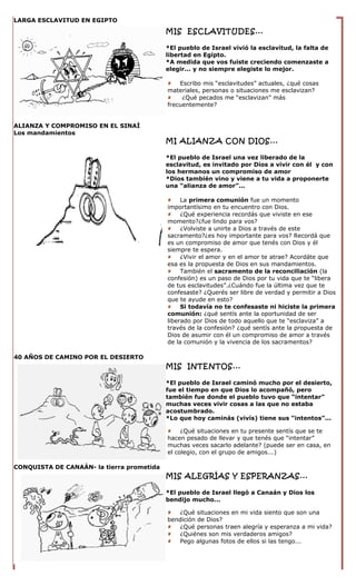 LARGA ESCLAVITUD EN EGIPTO
                                           MIS ESCLAVITUDES...

                                           *El pueblo de Israel vivió la esclavitud, la falta de
                                           libertad en Egipto.
                                           *A medida que vos fuiste creciendo comenzaste a
                                           elegir... y no siempre elegiste lo mejor.

                                            Escribo mis “esclavitudes” actuales, ¿qué cosas
                                           materiales, personas o situaciones me esclavizan?
                                               ¿Qué pecados me “esclavizan” más
                                           frecuentemente?


ALIANZA Y COMPROMISO EN EL SINAÍ
Los mandamientos
                                           MI ALIANZA CON DIOS...

                                           *El pueblo de Israel una vez liberado de la
                                           esclavitud, es invitado por Dios a vivir con él y con
                                           los hermanos un compromiso de amor
                                           *Dios también vino y viene a tu vida a proponerte
                                           una “alianza de amor”...

                                            La primera comunión fue un momento
                                           importantísimo en tu encuentro con Dios.
                                            ¿Qué experiencia recordás que viviste en ese
                                           momento?¿fue lindo para vos?
                                            ¿Volviste a unirte a Dios a través de este
                                           sacramento?¿es hoy importante para vos? Recordá que
                                           es un compromiso de amor que tenés con Dios y él
                                           siempre te espera.
                                            ¿Vivir el amor y en el amor te atrae? Acordáte que
                                           esa es la propuesta de Dios en sus mandamientos.
                                            También el sacramento de la reconciliación (la
                                           confesión) es un paso de Dios por tu vida que te “libera
                                           de tus esclavitudes”.¿Cuándo fue la última vez que te
                                           confesaste? ¿Querés ser libre de verdad y permitir a Dios
                                           que te ayude en esto?
                                            Si todavía no te confesaste ni hiciste la primera
                                           comunión: ¿qué sentís ante la oportunidad de ser
                                           liberado por Dios de todo aquello que te “esclaviza” a
                                           través de la confesión? ¿qué sentís ante la propuesta de
                                           Dios de asumir con él un compromiso de amor a través
                                           de la comunión y la vivencia de los sacramentos?

40 AÑOS DE CAMINO POR EL DESIERTO
                                           MIS INTENTOS...

                                           *El pueblo de Israel caminó mucho por el desierto,
                                           fue el tiempo en que Dios lo acompañó, pero
                                           también fue donde el pueblo tuvo que “intentar”
                                           muchas veces vivir cosas a las que no estaba
                                           acostumbrado.
                                           *Lo que hoy caminás (vivís) tiene sus “intentos”...

                                            ¿Qué situaciones en tu presente sentís que se te
                                           hacen pesado de llevar y que tenés que “intentar”
                                           muchas veces sacarlo adelante? (puede ser en casa, en
                                           el colegio, con el grupo de amigos...)

CONQUISTA DE CANAÁN- la tierra prometida
                                           MIS ALEGRÍAS Y ESPERANZAS...

                                           *El pueblo de Israel llegó a Canaán y Dios los
                                           bendijo mucho...

                                            ¿Qué situaciones en mi vida siento que son una
                                           bendición de Dios?
                                            ¿Qué personas traen alegría y esperanza a mi vida?
                                            ¿Quiénes son mis verdaderos amigos?
                                            Pego algunas fotos de ellos si las tengo...
 