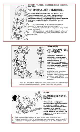 DIVISIÓN POLÍTICO y RELIGIOSO: EXILIO DE ISRAEL
                      Y DE JUDÁ

                      MIS DIFICULTADES Y DIVISIONES...

                      *El pueblo de Israel no fue fiel a la Alianza, a su
                      compromiso de amor con Dios y los hermanos...
                      *Muchas veces mis dificultades con otros y mi
                      alejamiento de Dios también se origina en mi faltas de
                      amor o de aceptación de las dificultades que me
                      rodean...

                              ¿Qué situaciones en mi vida las vivo como un
                       conflicto, un problema?(casa, colegio, amigos...)
                              ¿ Qué respuestas negativas o agresivas tengo frente
                       a esas dificultades ?
                              ¿Creo que con la ayuda de Dios se puede solucionar?
                              ¿Qué medios puedo poner para colaborar a que no
                       sucedan más?




                                                  LOS PROFETAS

                                                  LAS PERSONAS QUE
                                                  ME AYUDAN...

                                                  *Dios envió profetas a su
                                                  pueblo para mostrarles el
                                                  camino, orientarlos hacia él,
                                                  acompañarlos en su
                                                  crecimiento como pueblo.
                                                  *Vos también tenés personas
                                                  en tu vida, que Dios dispuso
                                                  para que te acompañaran y
                                                  orientaran.

                                                   ¿Qué personas siento que
                                                  están mi vida con buena
                                                  intención, para acompañarme y
                                                  orientarme hacia el bien?
                                                   ¿ Cuál es mi actitud con esas
                                                  personas?

         ¿Creo que mis padres, profesores, catequistas quieren en verdad mi bien
         y mi crecimiento como persona? ¿puedo colaborar a ello?¿cómo?




                                             JESÚS

                                             EL AMIGO QUE NUNCA
                                             FALLA...

                                             *Dios envió a su hijo para
                                             mostrarnos su verdadero rostro:
                                             de amor, de perdón... y para
                                             salvarnos definitivamente de la
                                             maldad y de la muerte.
                                             *Hoy Jesús también viene a tu
                                             vida a “salvarte” (si querés) y a
                                             regalarte su amor y su amistad
                                             para siempre.

 ¿Qué pienso sobre la persona de Jesús, ocupa algún lugar en mi vida?
 ¿Soy parte de algún grupo de fe (o estoy preparándome para la confirmación)?
 ¿Acepto ser su amigo/a? ¿Cómo debe notarse esto en mi vida, qué haré para
ello?
 