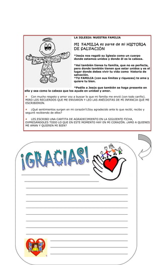 LA IGLESIA: NUESTRA FAMILIA

                                  MI FAMILIA es parte de mi HISTORIA
                                  DE SALVACIÓN

                                  *Jesús nos regaló su Iglesia como un cuerpo
                                  donde estamos unidos y donde él es la cabeza.

                                  *Así también tienes tu familia, que no es perfecta,
                                  pero donde también tienen que estar unidos y es el
                                  lugar donde debes vivir tu vida como historia de
                                  salvación.
                                  *TU FAMILIA (con sus límites y riquezas) te ama y
                                  quiere tu bien.

                                  *Pedile a Jesús que también se haga presente en
ella y sea como la cabeza que los ayude en unidad y amor.

 Con mucho respeto y amor voy a buscar lo que mi familia me envió (con todo cariño).
MIRO LOS RECUERDOS QUE ME ENVIARON Y LEO LAS ANÉCDOTAS DE MI INFANCIA QUE ME
ESCRIBIERON.

 ¿Qué sentimientos surgen en mi corazón?¿Soy agradecido ante lo que recibí, recibo y
seguiré recibiendo de ellos?

 LES ESCRIBO UNA CARTITA DE AGRADECIMIENTO EN LA SIGUIENTE FICHA,
EXPRESÁNDOLES TODO LO QUE EN ESTE MOMENTO HAY EN MI CORAZÓN. ¿AMO A QUIENES
ME AMAN Y QUIEREN MI BIEN?
 
