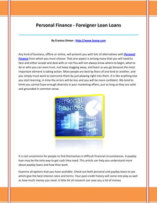 Personal Finance - Foreigner Loan Loans
______________________________________________________________________________

                           By Erastus Simon - http://www.loanp.com



Any kind of business, offline or online, will present you with lots of alternatives with Personal
Finance from which you must choose. That one aspect is among many that you will need to
face and either accept and deal with or not.You will not always know where to begin, what to
do or who you can even trust. Just keep slugging away, and learn as you go because the most
important element is taking action. Most people are best by fears of one kind or another, and
you simply must work to overcome them by just plowing right into them. It is like anything else
you start learning, in time the errors will be less and you will be more confident. We tend to
think you cannot have enough diversity in your marketing affairs, just as long as they are solid
and grounded in common sense.




It is not uncommon for people to find themselves in difficult financial circumstances. A payday
loan may be the only way to get cash they need. This article can help you understand more
about payday loans and how they work.

Examine all options that you have available. Check out both personal and payday loans to see
which give the best interest rates and terms. Your past credit history will come into play as well
as how much money you need. A little bit of research can save you a lot of money.
 