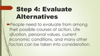 Step 4: Evaluate
Alternatives
People need to evaluate from among
their possible courses of action. Life
situation, personal values, current
economic conditions, and many other
factors can be taken into consideration.
 