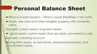 Personal Balance Sheet
What is owned (assets)--- What is owed (liabilities) = net worth
Assets- are cash and other tangible property with monetary
value.
Example: current assets, long-term assets
 Liquid assets- current assets that are easily converted to cash.
Example: checking account
Long-term assets- as real estate, personal possessions, and
investment assets.
 