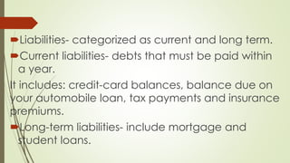 Liabilities- categorized as current and long term.
Current liabilities- debts that must be paid within
a year.
It includes: credit-card balances, balance due on
your automobile loan, tax payments and insurance
premiums.
Long-term liabilities- include mortgage and
student loans.
 