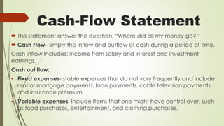 Cash-Flow Statement
 This statement answer the question, “Where did all my money go?”
 Cash Flow- simply the inflow and outflow of cash during a period of time.
Cash inflow Includes: income from salary and interest and investment
earnings.
Cash out flow:
• Fixed expenses- stable expenses that do not vary frequently and include
rent or mortgage payments, loan payments, cable television payments,
and insurance premium.
• Variable expenses: Include items that one might have control over, such
as food purchases, entertainment, and clothing purchases.
 