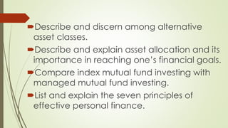 Describe and discern among alternative
asset classes.
Describe and explain asset allocation and its
importance in reaching one’s financial goals.
Compare index mutual fund investing with
managed mutual fund investing.
List and explain the seven principles of
effective personal finance.
 