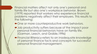 Financial matters affect not only one’s personal and
family life but also one’s workplace behavior. Brown
(1979) reported that workers who experience financial
problems negatively affect their employers. This results to
the following:
One or more counterproductive work behaviors.
Job productivity suffers because of the impact poor
personal financial behaviors have on family life.
(Garman, Leech, and Grable,1996)
Financial Illiteracy-refers to an inadequate knowledge
of personal finance facts and concepts for successful
personal financial management.
 