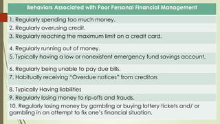 Behaviors Associated with Poor Personal Financial Management
1. Regularly spending too much money.
2. Regularly overusing credit.
3. Regularly reaching the maximum limit on a credit card.
4. Regularly running out of money.
5. Typically having a low or nonexistent emergency fund savings account.
6. Regularly being unable to pay due bills.
7. Habitually receiving “Overdue notices” from creditors
8. Typically Having liabilities
9. Regularly losing money to rip-offs and frauds.
10. Regularly losing money by gambling or buying lottery tickets and/ or
gambling in an attempt to fix one’s financial situation.
 