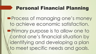 Personal Financial Planning
Process of managing one’s money
to achieve economic satisfaction.
Primary purpose is to allow one to
control one’s financial situation by
identifying and developing a plan
to meet specific needs and goals.
 