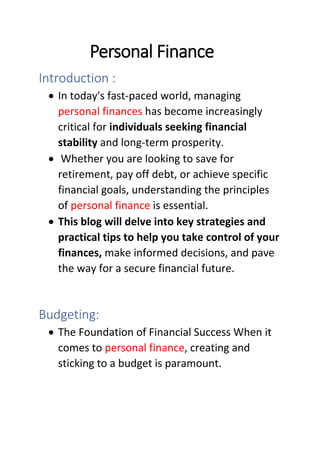 Personal Finance
Introduction :
• In today's fast-paced world, managing
personal finances has become increasingly
critical for individuals seeking financial
stability and long-term prosperity.
• Whether you are looking to save for
retirement, pay off debt, or achieve specific
financial goals, understanding the principles
of personal finance is essential.
• This blog will delve into key strategies and
practical tips to help you take control of your
finances, make informed decisions, and pave
the way for a secure financial future.
Budgeting:
• The Foundation of Financial Success When it
comes to personal finance, creating and
sticking to a budget is paramount.
 