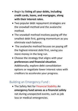• Begin by listing all your debts, including
credit cards, loans, and mortgages, along
with their interest rates.
• Two popular debt repayment strategies are
the snowball method and the avalanche
method.
• The snowball method involves paying off the
smallest debt first, gaining momentum as you
eliminate each balance.
• The avalanche method focuses on paying off
the highest-interest debt first, saving you
more money in the long run.
• Choose the strategy that aligns with your
preferences and financial situation.
Additionally, explore debt consolidation
options or negotiate lower interest rates with
creditors to accelerate your progress.
Building an Emergency Fund :
• The Safety Net for Financial Stability An
emergency fund serves as a financial safety
net during unexpected events, such as job
loss or medical emergencies.
 