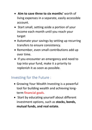 • Aim to save three to six months' worth of
living expenses in a separate, easily accessible
account.
• Start small, setting aside a portion of your
income each month until you reach your
target
• Automate your savings by setting up recurring
transfers to ensure consistency.
• Remember, even small contributions add up
over time.
• If you encounter an emergency and need to
tap into your fund, make it a priority to
replenish it as soon as possible.
Investing for the Future :
• Growing Your Wealth Investing is a powerful
tool for building wealth and achieving long-
term financial goals.
• Start by educating yourself about different
investment options, such as stocks, bonds,
mutual funds, and real estate.
 