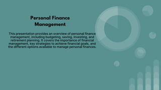 Personal Finance
Management
This presentation provides an overview of personal finance
management, including budgeting, saving, investing, and
retirement planning. It covers the importance of financial
management, key strategies to achieve financial goals, and
the different options available to manage personal finances.
 