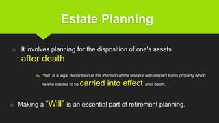 Estate Planning
 “Will” is a legal declaration of the intention of the testator with respect to his property which
he/she desires to be carried into effect after death.
o Making a “Will” is an essential part of retirement planning.
o It involves planning for the disposition of one's assets
after death.
 
