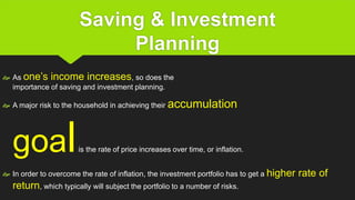 Saving & Investment
Planning
 As one’s income increases, so does the
importance of saving and investment planning.
 A major risk to the household in achieving their accumulation
goalis the rate of price increases over time, or inflation.
 In order to overcome the rate of inflation, the investment portfolio has to get a higher rate of
return, which typically will subject the portfolio to a number of risks.
 