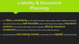 Liability & Insurance
Planning
 The Risk and uncertaintycan be divided into liability, death, property, health, disability and long term
care. Some of these risks are self-insurable, while most will require the purchase of insurance
contract. Since insurance also enjoys some tax benefits, utilizing insurance
investmentproducts may be a critical piece of the overall investment planning.
 We create liability by borrowing money and the debt must be repaid at some future date.
 