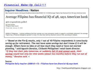 Financial Wake-Up Call!!!




> “Based on the Fin-Q results, only 1 out of 10 Filipino respondents is consciously
saving up for retirement. The rest have some savings but don’t know if it will be
enough. Others have no idea at all how much they need or have not started
planning,” said Agustin Davalos, Citibank Philippines’ retail bank director.
“If they lost their jobs tomorrow, or suddenly fall ill and cannot work, their
savings would last only for nine weeks (about two months) before they run out of
money,” Davalos said. <

Source:
Philippine Daily Inquirer (2008-01-17) – Filipinos-have-low-financial-IQ-says-bank

                                                          http://healthywealthphilippines.blogspot.com
 