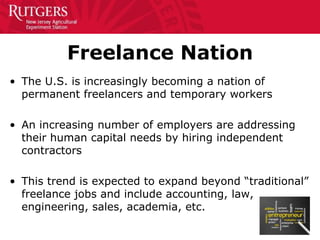 Freelance Nation
• The U.S. is increasingly becoming a nation of
permanent freelancers and temporary workers
• An increasing number of employers are addressing
their human capital needs by hiring independent
contractors
• This trend is expected to expand beyond “traditional”
freelance jobs and include accounting, law,
engineering, sales, academia, etc.
 