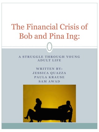 The Financial Crisis of
  Bob and Pina Ing:

  A STRUGGLE THROUGH YOUNG
          ADULT LIFE

         WRITTEN BY:
       JESSICA QUAZZA
        PAULA KRAUSE
          SAM AWAD
 